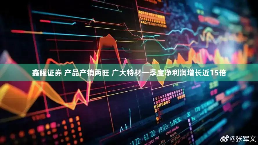 鑫耀证券 产品产销两旺 广大特材一季度净利润增长近15倍