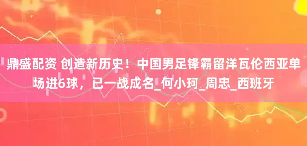 鼎盛配资 创造新历史！中国男足锋霸留洋瓦伦西亚单场进6球，已一战成名_何小珂_周忠_西班牙