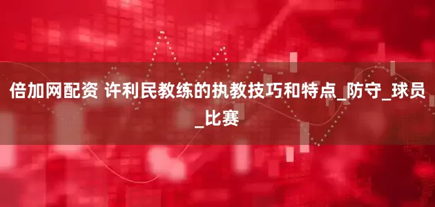 倍加网配资 许利民教练的执教技巧和特点_防守_球员_比赛