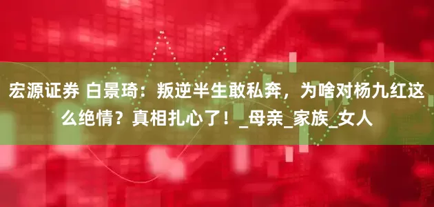 宏源证券 白景琦：叛逆半生敢私奔，为啥对杨九红这么绝情？真相扎心了！_母亲_家族_女人