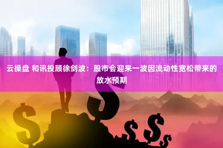 云操盘 和讯投顾徐剑波：股市会迎来一波因流动性宽松带来的放水预期