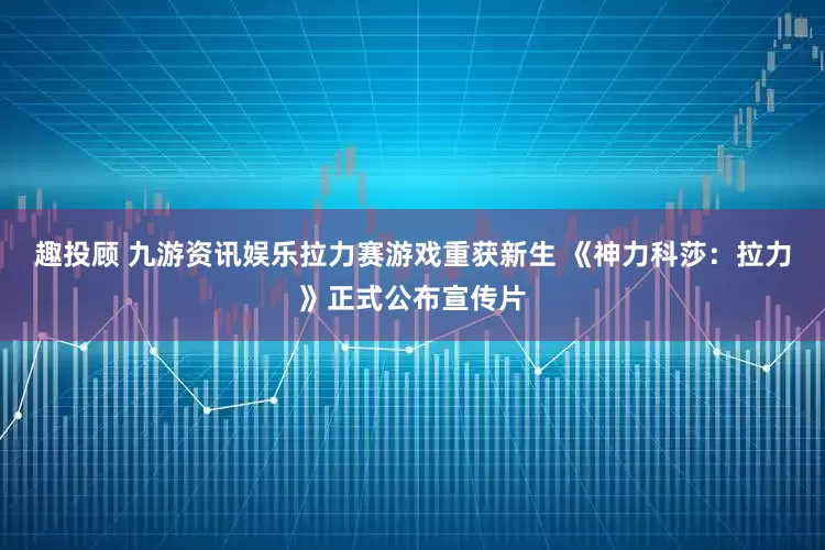 趣投顾 九游资讯娱乐拉力赛游戏重获新生 《神力科莎：拉力》正式公布宣传片