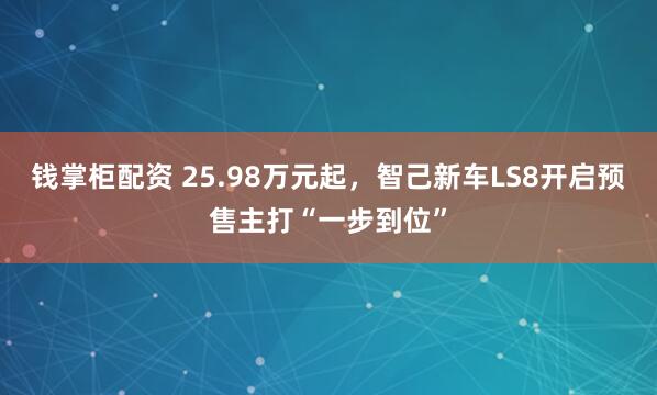 钱掌柜配资 25.98万元起，智己新车LS8开启预售主打“一步到位”